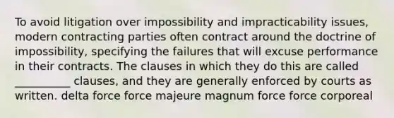 To avoid litigation over impossibility and impracticability issues, modern contracting parties often contract around the doctrine of impossibility, specifying the failures that will excuse performance in their contracts. The clauses in which they do this are called __________ clauses, and they are generally enforced by courts as written.​ ​delta force ​force majeure ​magnum force ​force corporeal