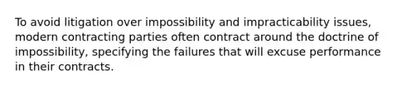 To avoid litigation over impossibility and impracticability issues, modern contracting parties often contract around the doctrine of impossibility, specifying the failures that will excuse performance in their contracts.