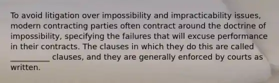 To avoid litigation over impossibility and impracticability issues, modern contracting parties often contract around the doctrine of impossibility, specifying the failures that will excuse performance in their contracts. The clauses in which they do this are called __________ clauses, and they are generally enforced by courts as written.