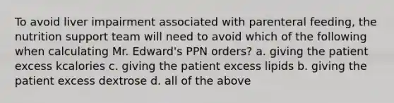 To avoid liver impairment associated with parenteral feeding, the nutrition support team will need to avoid which of the following when calculating Mr. Edward's PPN orders? a. giving the patient excess kcalories c. giving the patient excess lipids b. giving the patient excess dextrose d. all of the above