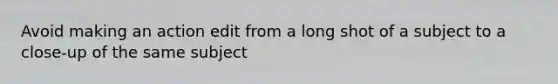 Avoid making an action edit from a long shot of a subject to a close-up of the same subject