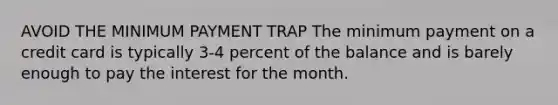 AVOID THE MINIMUM PAYMENT TRAP The minimum payment on a credit card is typically 3-4 percent of the balance and is barely enough to pay the interest for the month.