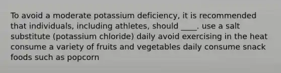 To avoid a moderate potassium deficiency, it is recommended that individuals, including athletes, should ____. use a salt substitute (potassium chloride) daily avoid exercising in the heat consume a variety of fruits and vegetables daily consume snack foods such as popcorn