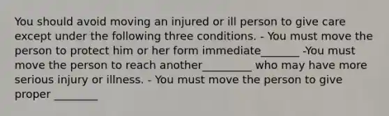 You should avoid moving an injured or ill person to give care except under the following three conditions. - You must move the person to protect him or her form immediate_______ -You must move the person to reach another_________ who may have more serious injury or illness. - You must move the person to give proper ________