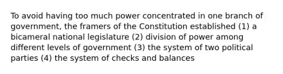 To avoid having too much power concentrated in one branch of government, the framers of the Constitution established (1) a bicameral national legislature (2) division of power among different levels of government (3) the system of two political parties (4) the system of checks and balances