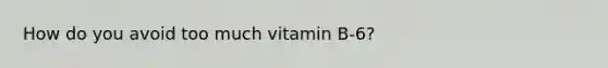 How do you avoid too much vitamin B-6?