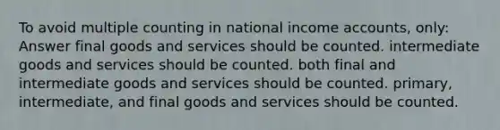 To avoid multiple counting in national income accounts, only: Answer final goods and services should be counted. intermediate goods and services should be counted. both final and intermediate goods and services should be counted. primary, intermediate, and final goods and services should be counted.