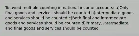 To avoid multiple counting in national income accounts: a)Only final goods and services should be counted b)Intermediate goods and services should be counted c)Both final and intermediate goods and services should be counted d)Primary, intermediate, and final goods and services should be counted