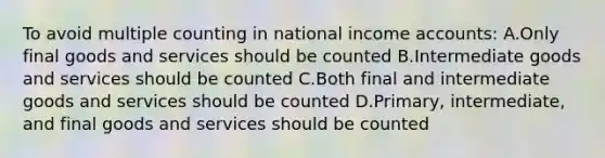 To avoid multiple counting in national income accounts: A.Only final goods and services should be counted B.Intermediate goods and services should be counted C.Both final and intermediate goods and services should be counted D.Primary, intermediate, and final goods and services should be counted