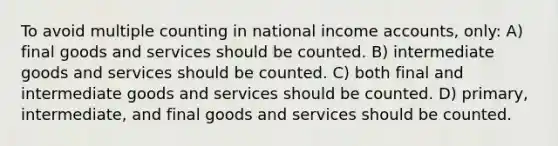 To avoid multiple counting in national income accounts, only: A) final goods and services should be counted. B) intermediate goods and services should be counted. C) both final and intermediate goods and services should be counted. D) primary, intermediate, and final goods and services should be counted.