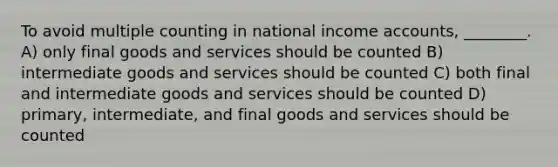 To avoid multiple counting in national income accounts, ________. A) only final goods and services should be counted B) intermediate goods and services should be counted C) both final and intermediate goods and services should be counted D) primary, intermediate, and final goods and services should be counted