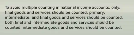 To avoid multiple counting in national income accounts, only: final goods and services should be counted. primary, intermediate, and final goods and services should be counted. both final and intermediate goods and services should be counted. intermediate goods and services should be counted.