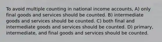 To avoid multiple counting in national income accounts, A) only final goods and services should be counted. B) intermediate goods and services should be counted. C) both final and intermediate goods and services should be counted. D) primary, intermediate, and final goods and services should be counted.