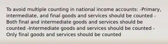 To avoid multiple counting in national income accounts: -Primary, intermediate, and final goods and services should be counted -Both final and intermediate goods and services should be counted -Intermediate goods and services should be counted -Only final goods and services should be counted