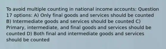 To avoid multiple counting in national income accounts: Question 17 options: A) Only final goods and services should be counted B) Intermediate goods and services should be counted C) Primary, intermediate, and final goods and services should be counted D) Both final and intermediate goods and services should be counted