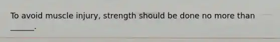 To avoid muscle injury, strength should be done no more than ______.