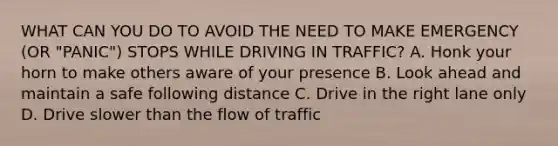 WHAT CAN YOU DO TO AVOID THE NEED TO MAKE EMERGENCY (OR "PANIC") STOPS WHILE DRIVING IN TRAFFIC? A. Honk your horn to make others aware of your presence B. Look ahead and maintain a safe following distance C. Drive in the right lane only D. Drive slower than the flow of traffic