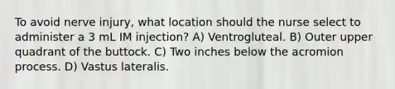 To avoid nerve injury, what location should the nurse select to administer a 3 mL IM injection? A) Ventrogluteal. B) Outer upper quadrant of the buttock. C) Two inches below the acromion process. D) Vastus lateralis.