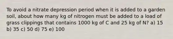 To avoid a nitrate depression period when it is added to a garden soil, about how many kg of nitrogen must be added to a load of grass clippings that contains 1000 kg of C and 25 kg of N? a) 15 b) 35 c) 50 d) 75 e) 100