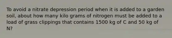 To avoid a nitrate depression period when it is added to a garden soil, about how many kilo grams of nitrogen must be added to a load of grass clippings that contains 1500 kg of C and 50 kg of N?