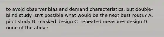 to avoid observer bias and demand characteristics, but double-blind study isn't possible what would be the next best routE? A. pilot study B. masked design C. repeated measures design D. none of the above