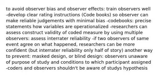 to avoid observer bias and observer effects: train observers well -develop clear rating instructions (Code books) so observer can make reliable judgements with minimal bias -codebooks: precise statements how variables are operationalized -researchers can assess construct validity of coded measure by using multiple observers: assess interrater reliability -if two observers of same event agree on what happened, researchers can be more confident (but interrater reliability only half of story) another way to prevent: masked design, or blind design: observers unaware of purpose of study and conditions to which participant assigned -coders and observers shouldn't be aware of studys hypothesis