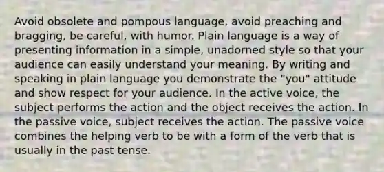 Avoid obsolete and pompous language, avoid preaching and bragging, be careful, with humor. Plain language is a way of presenting information in a simple, unadorned style so that your audience can easily understand your meaning. By writing and speaking in plain language you demonstrate the "you" attitude and show respect for your audience. In the active voice, the subject performs the action and the object receives the action. In the passive voice, subject receives the action. The passive voice combines the helping verb to be with a form of the verb that is usually in the past tense.