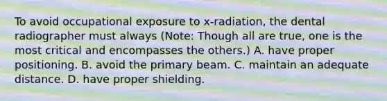 To avoid occupational exposure to x-radiation, the dental radiographer must always (Note: Though all are true, one is the most critical and encompasses the others.) A. have proper positioning. B. avoid the primary beam. C. maintain an adequate distance. D. have proper shielding.