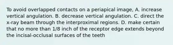 To avoid overlapped contacts on a periapical image, A. increase vertical angulation. B. decrease vertical angulation. C. direct the x-ray beam through the interproximal regions. D. make certain that no more than 1/8 inch of the receptor edge extends beyond the incisal-occlusal surfaces of the teeth