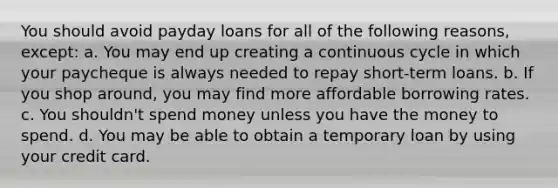 You should avoid payday loans for all of the following reasons, except: a. You may end up creating a continuous cycle in which your paycheque is always needed to repay short-term loans. b. If you shop around, you may find more affordable borrowing rates. c. You shouldn't spend money unless you have the money to spend. d. You may be able to obtain a temporary loan by using your credit card.