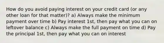 How do you avoid paying interest on your credit card (or any other loan for that matter)? a) Always make the minimum payment over time b) Pay interest 1st, then pay what you can on leftover balance c) Always make the full payment on time d) Pay the principal 1st, then pay what you can on interest