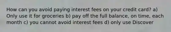 How can you avoid paying interest fees on your credit card? a) Only use it for groceries b) pay off the full balance, on time, each month c) you cannot avoid interest fees d) only use Discover