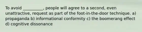 To avoid __________, people will agree to a second, even unattractive, request as part of the foot-in-the-door technique. a) propaganda b) informational conformity c) the boomerang effect d) cognitive dissonance