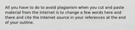 All you have to do to avoid plagiarism when you cut and paste material from the Internet is to change a few words here and there and cite the Internet source in your references at the end of your outline. ​