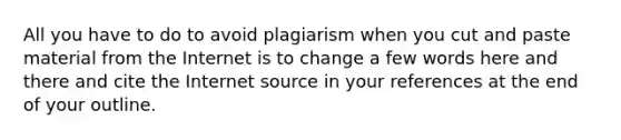 All you have to do to avoid plagiarism when you cut and paste material from the Internet is to change a few words here and there and cite the Internet source in your references at the end of your outline.