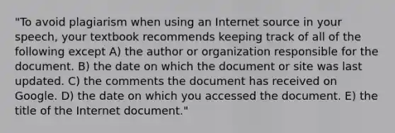 "To avoid plagiarism when using an Internet source in your speech, your textbook recommends keeping track of all of the following except A) the author or organization responsible for the document. B) the date on which the document or site was last updated. C) the comments the document has received on Google. D) the date on which you accessed the document. E) the title of the Internet document."