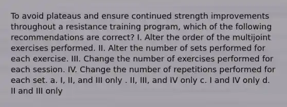 To avoid plateaus and ensure continued strength improvements throughout a resistance training program, which of the following recommendations are correct? I. Alter the order of the multijoint exercises performed. II. Alter the number of sets performed for each exercise. III. Change the number of exercises performed for each session. IV. Change the number of repetitions performed for each set. a. I, II, and III only . II, III, and IV only c. I and IV only d. II and III only