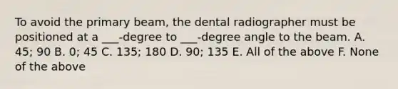 To avoid the primary beam, the dental radiographer must be positioned at a ___-degree to ___-degree angle to the beam. A. 45; 90 B. 0; 45 C. 135; 180 D. 90; 135 E. All of the above F. None of the above