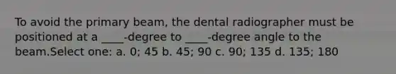 To avoid the primary beam, the dental radiographer must be positioned at a ____-degree to ____-degree angle to the beam.Select one: a. 0; 45 b. 45; 90 c. 90; 135 d. 135; 180