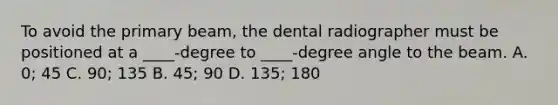 To avoid the primary beam, the dental radiographer must be positioned at a ____-degree to ____-degree angle to the beam. A. 0; 45 C. 90; 135 B. 45; 90 D. 135; 180