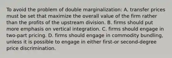 To avoid the problem of double marginalization: A. transfer prices must be set that maximize the overall value of the firm rather than the profits of the upstream division. B. firms should put more emphasis on vertical integration. C. firms should engage in two-part pricing. D. firms should engage in commodity bundling, unless it is possible to engage in either first-or second-degree price discrimination.