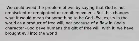 -We could avoid the problem of evil by saying that God is not omniscient or omnipotent or omnibenevolent. But this changes what it would mean for something to be God -Evil exists in the world as a product of free will, not because of a flaw in God's character -God gave humans the gift of free will. With it, we have brought evil into the world