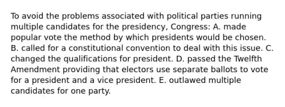 To avoid the problems associated with political parties running multiple candidates for the presidency, Congress: A. made popular vote the method by which presidents would be chosen. B. called for a constitutional convention to deal with this issue. C. changed the qualifications for president. D. passed the Twelfth Amendment providing that electors use separate ballots to vote for a president and a vice president. E. outlawed multiple candidates for one party.