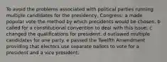 To avoid the problems associated with political parties running multiple candidates for the presidency, Congress: a made popular vote the method by which presidents would be chosen. b called for a constitutional convention to deal with this issue. c changed the qualifications for president. d outlawed multiple candidates for one party. e passed the Twelfth Amendment providing that electors use separate ballots to vote for a president and a vice president.