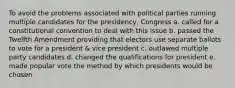 To avoid the problems associated with political parties running multiple candidates for the presidency, Congress a. called for a constitutional convention to deal with this issue b. passed the Twelfth Amendment providing that electors use separate ballots to vote for a president & vice president c. outlawed multiple party candidates d. changed the qualifications for president e. made popular vote the method by which presidents would be chosen