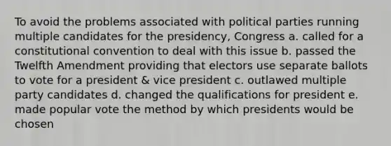 To avoid the problems associated with political parties running multiple candidates for the presidency, Congress a. called for a constitutional convention to deal with this issue b. passed the Twelfth Amendment providing that electors use separate ballots to vote for a president & vice president c. outlawed multiple party candidates d. changed the qualifications for president e. made popular vote the method by which presidents would be chosen