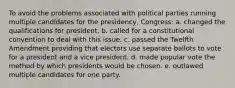 To avoid the problems associated with political parties running multiple candidates for the presidency, Congress: a. changed the qualifications for president. b. called for a constitutional convention to deal with this issue. c. passed the Twelfth Amendment providing that electors use separate ballots to vote for a president and a vice president. d. made popular vote the method by which presidents would be chosen. e. outlawed multiple candidates for one party.