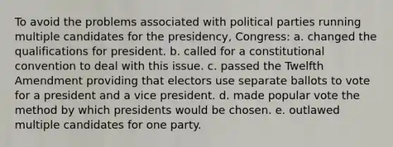 To avoid the problems associated with political parties running multiple candidates for the presidency, Congress: a. changed the qualifications for president. b. called for a constitutional convention to deal with this issue. c. passed the Twelfth Amendment providing that electors use separate ballots to vote for a president and a vice president. d. made popular vote the method by which presidents would be chosen. e. outlawed multiple candidates for one party.