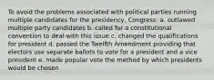 To avoid the problems associated with political parties running multiple candidates for the presidency, Congress: a. outlawed multiple party candidates b. called for a constitutional convention to deal with this issue c. changed the qualifications for president d. passed the Twelfth Amendment providing that electors use separate ballots to vote for a president and a vice president e. made popular vote the method by which presidents would be chosen