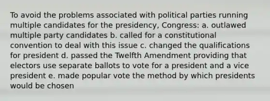 To avoid the problems associated with political parties running multiple candidates for the presidency, Congress: a. outlawed multiple party candidates b. called for a constitutional convention to deal with this issue c. changed the qualifications for president d. passed the Twelfth Amendment providing that electors use separate ballots to vote for a president and a vice president e. made popular vote the method by which presidents would be chosen